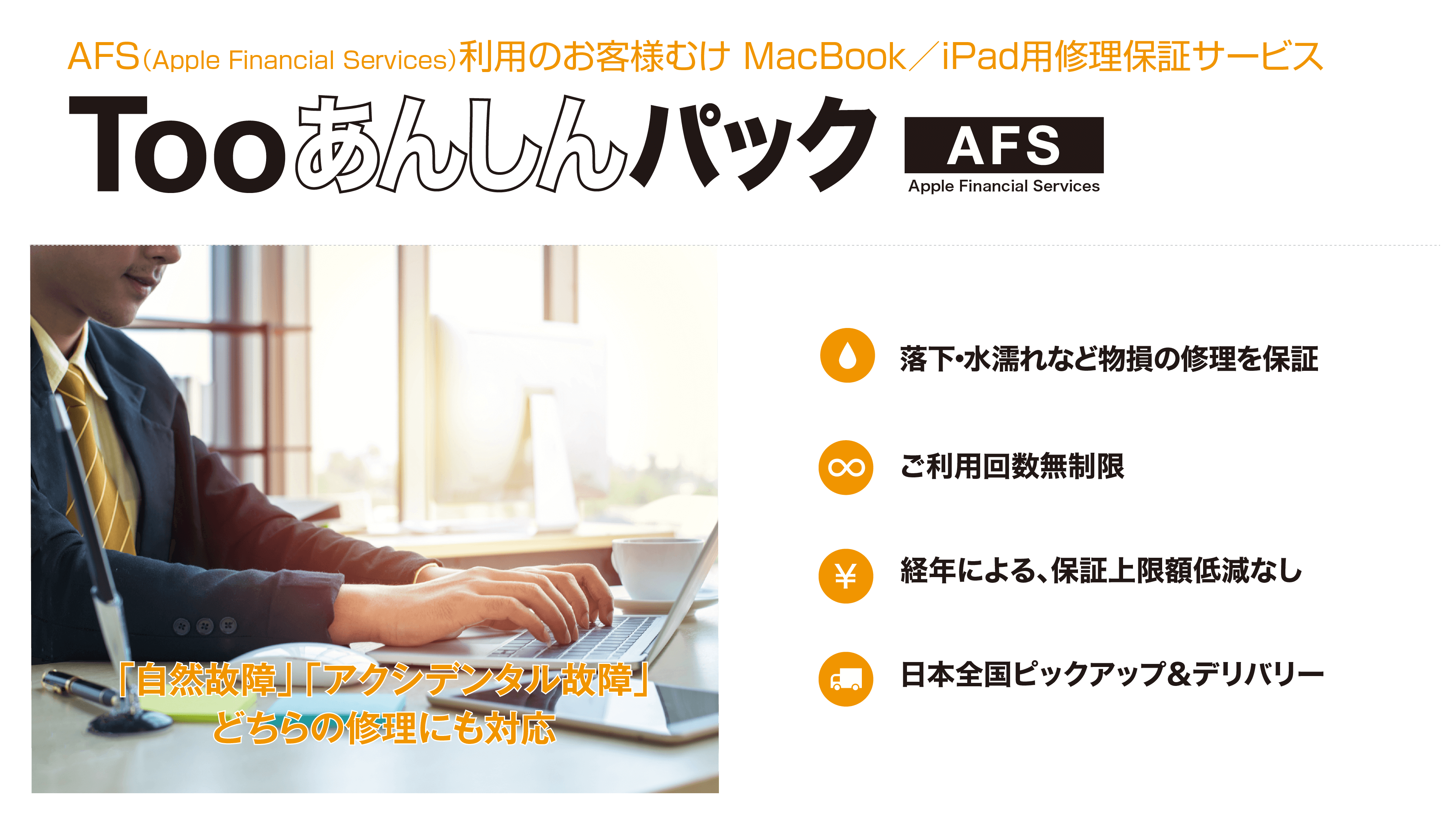 AFS（Apple Financial Services）利用のお客様むけ MacBook/iPad用修理保証サービス Too あんしんパックAFS 「自然故障」「アクシデンタル故障」どちらの修理にも対応 落下・水漏れなど物損の修理を保証 ご利用回数無制限 経年による、保証上限額低減なし 日本全国ピックアップ＆デリバリー